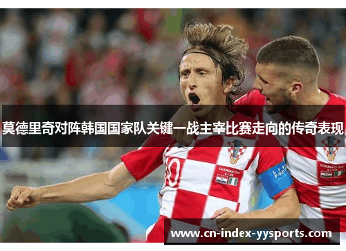 莫德里奇对阵韩国国家队关键一战主宰比赛走向的传奇表现 莫德里奇对阵韩国国家队关键一战主宰比赛走向的传奇表现