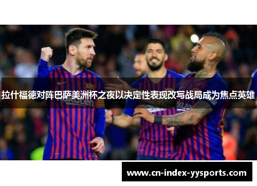 拉什福德对阵巴萨美洲杯之夜以决定性表现改写战局成为焦点英雄