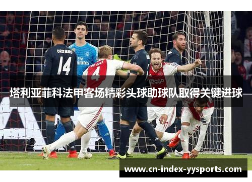 塔利亚菲科法甲客场精彩头球助球队取得关键进球 塔利亚菲科法甲客场精彩头球助球队取得关键进球