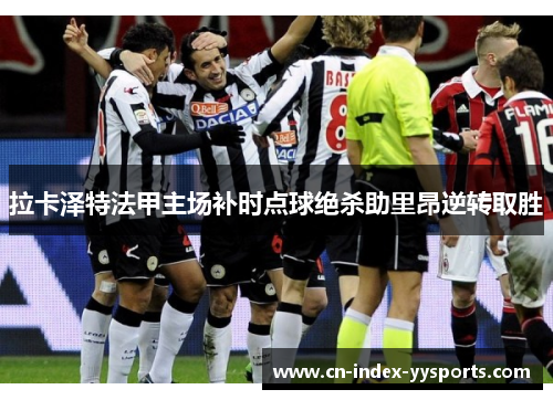 拉卡泽特法甲主场补时点球绝杀助里昂逆转取胜 拉卡泽特法甲主场补时点球绝杀助里昂逆转取胜