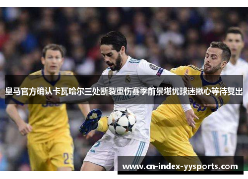 皇马官方确认卡瓦哈尔三处断裂重伤赛季前景堪忧球迷揪心等待复出