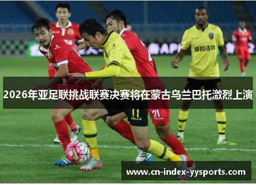 2026年亚足联挑战联赛决赛将在蒙古乌兰巴托激烈上演