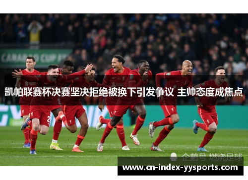 凯帕联赛杯决赛坚决拒绝被换下引发争议 主帅态度成焦点