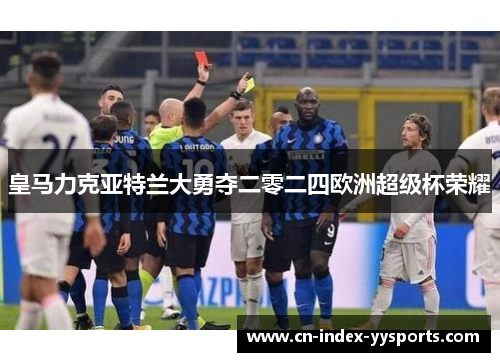 皇马力克亚特兰大勇夺二零二四欧洲超级杯荣耀 皇马力克亚特兰大勇夺二零二四欧洲超级杯荣耀