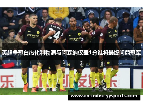 英超争冠白热化利物浦与阿森纳仅差1分谁将最终问鼎冠军